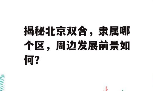 揭秘北京双合，隶属哪个区，周边发展前景如何？