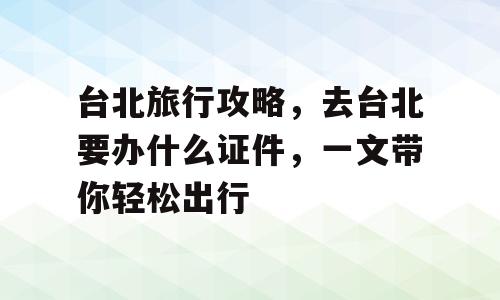 台北旅行攻略，去台北要办什么证件，一文带你轻松出行