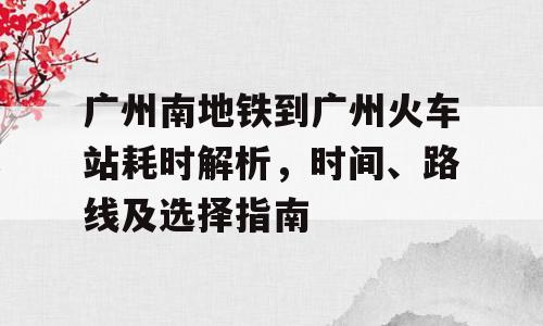 广州南地铁到广州火车站耗时解析，时间、路线及选择指南