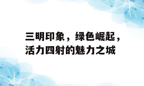 三明印象，绿色崛起，活力四射的魅力之城