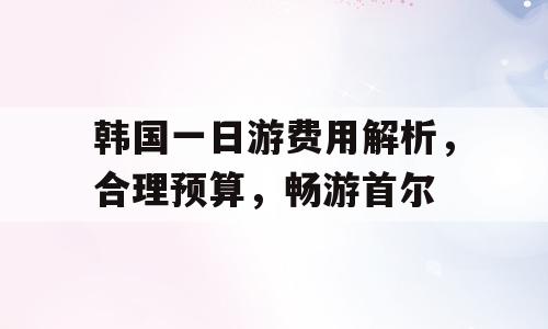 韩国一日游费用解析，合理预算，畅游首尔