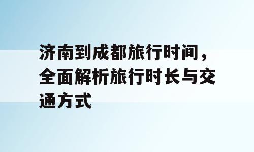 济南到成都旅行时间，全面解析旅行时长与交通方式