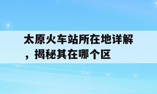 太原火车站所在地详解，揭秘其在哪个区