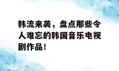韩流来袭，盘点那些令人难忘的韩国音乐电视剧作品！