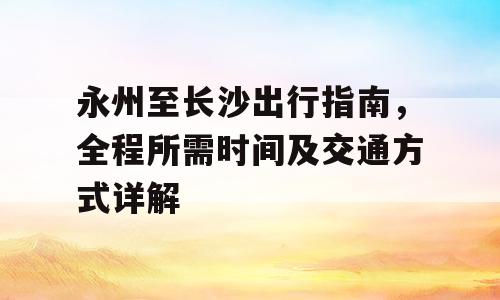 永州至长沙出行指南，全程所需时间及交通方式详解