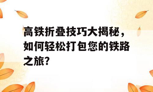 高铁折叠技巧大揭秘，如何轻松打包您的铁路之旅？