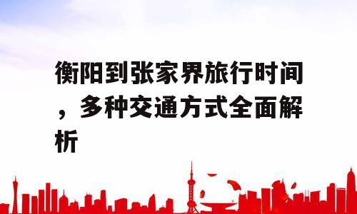 衡阳到张家界旅行时间，多种交通方式全面解析