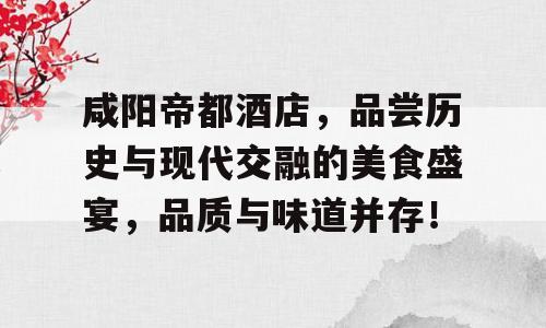 咸阳帝都酒店，品尝历史与现代交融的美食盛宴，品质与味道并存！