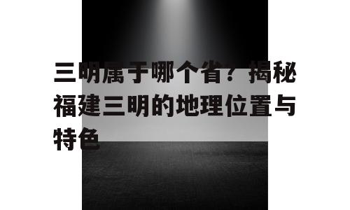 三明属于哪个省？揭秘福建三明的地理位置与特色