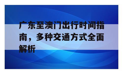 广东至澳门出行时间指南，多种交通方式全面解析