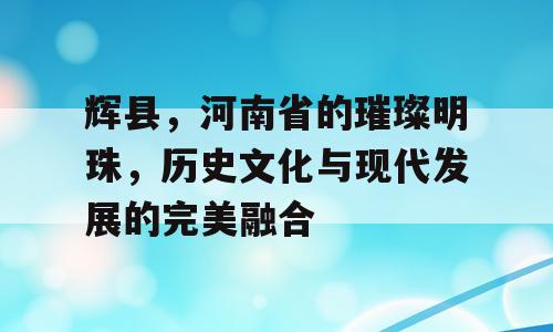 辉县，河南省的璀璨明珠，历史文化与现代发展的完美融合