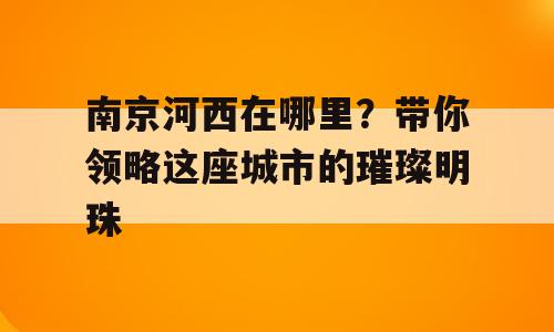 南京河西在哪里？带你领略这座城市的璀璨明珠