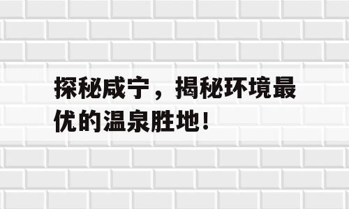 探秘咸宁，揭秘环境最优的温泉胜地！
