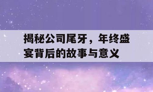 揭秘公司尾牙，年终盛宴背后的故事与意义