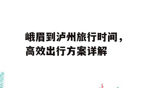 峨眉到泸州旅行时间，高效出行方案详解