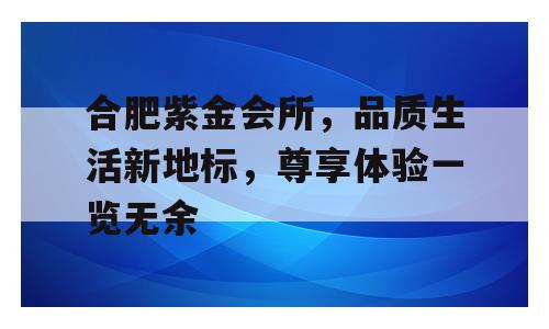 合肥紫金会所，品质生活新地标，尊享体验一览无余