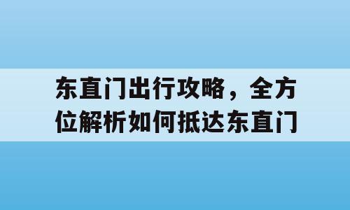 东直门出行攻略，全方位解析如何抵达东直门
