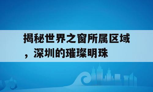 揭秘世界之窗所属区域，深圳的璀璨明珠