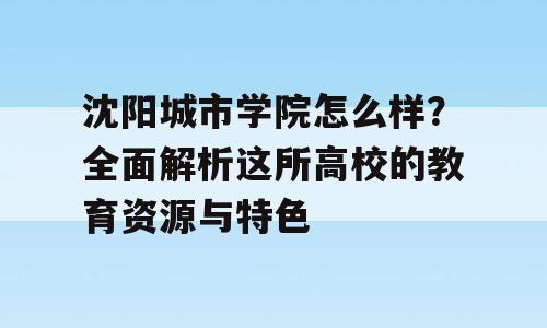 沈阳城市学院怎么样？全面解析这所高校的教育资源与特色