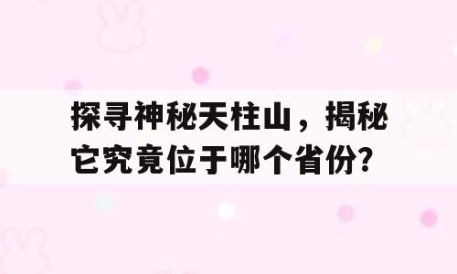 探寻神秘天柱山，揭秘它究竟位于哪个省份？