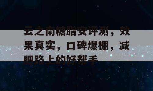 云之南糖脂安评测，效果真实，口碑爆棚，减肥路上的好帮手