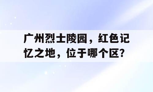 广州烈士陵园，红色记忆之地，位于哪个区？