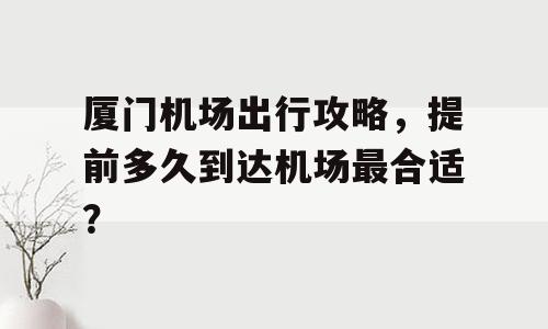 厦门机场出行攻略，提前多久到达机场最合适？
