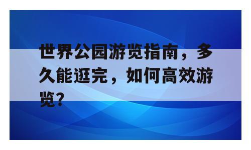 世界公园游览指南，多久能逛完，如何高效游览？