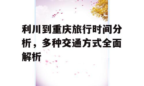 利川到重庆旅行时间分析，多种交通方式全面解析