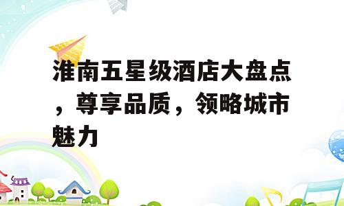 淮南五星级酒店大盘点，尊享品质，领略城市魅力