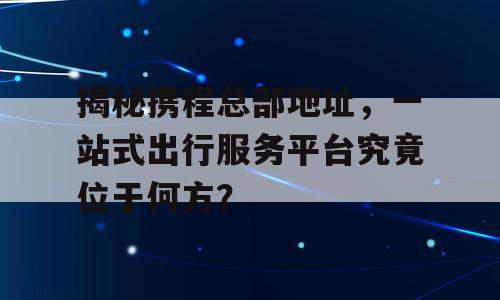 揭秘携程总部地址，一站式出行服务平台究竟位于何方？
