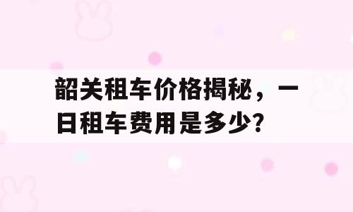 韶关租车价格揭秘，一日租车费用是多少？