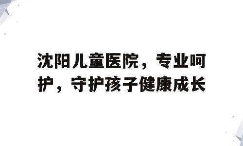 沈阳儿童医院，专业呵护，守护孩子健康成长