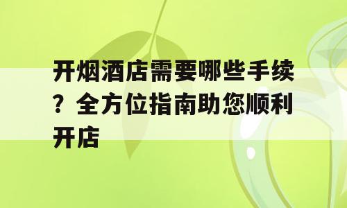 开烟酒店需要哪些手续？全方位指南助您顺利开店