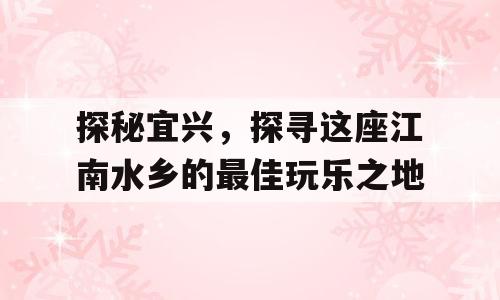 探秘宜兴，探寻这座江南水乡的最佳玩乐之地