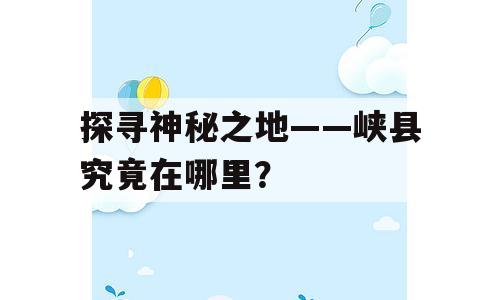 探寻神秘之地——峡县究竟在哪里？