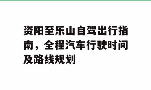 资阳至乐山自驾出行指南，全程汽车行驶时间及路线规划