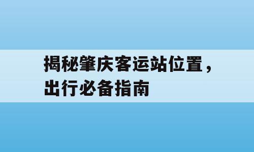 揭秘肇庆客运站位置，出行必备指南