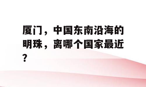 厦门，中国东南沿海的明珠，离哪个国家最近？