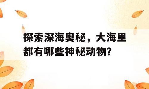 探索深海奥秘，大海里都有哪些神秘动物？