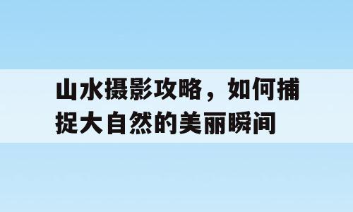 山水摄影攻略，如何捕捉大自然的美丽瞬间
