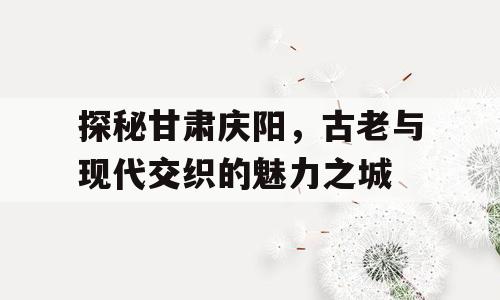 探秘甘肃庆阳，古老与现代交织的魅力之城