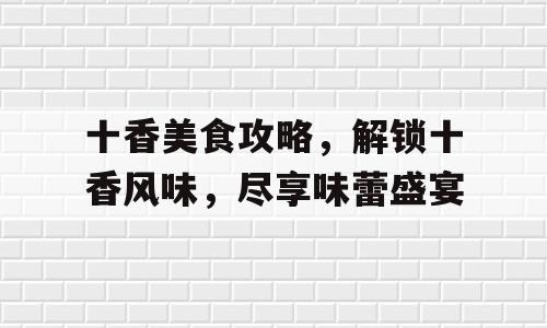 十香美食攻略，解锁十香风味，尽享味蕾盛宴