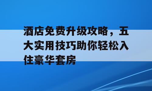 酒店免费升级攻略，五大实用技巧助你轻松入住豪华套房
