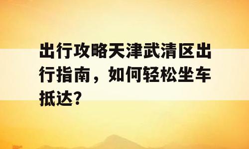 出行攻略天津武清区出行指南，如何轻松坐车抵达？