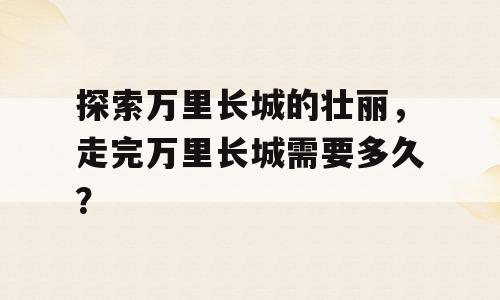 探索万里长城的壮丽，走完万里长城需要多久？