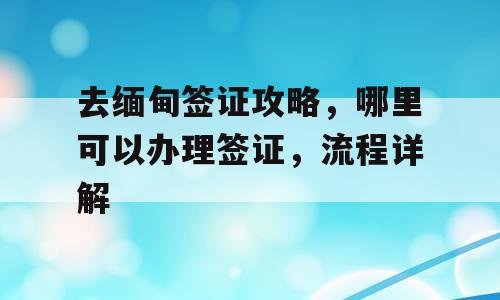 去缅甸签证攻略，哪里可以办理签证，流程详解