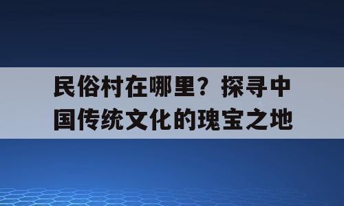 民俗村在哪里？探寻中国传统文化的瑰宝之地