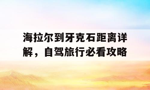 海拉尔到牙克石距离详解，自驾旅行必看攻略