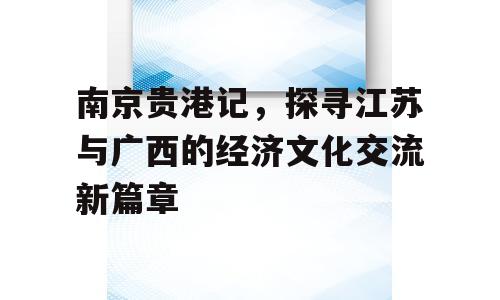 南京贵港记，探寻江苏与广西的经济文化交流新篇章